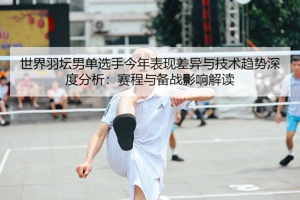 世界羽坛男单选手今年表现差异与技术趋势深度分析：赛程与备战影响解读