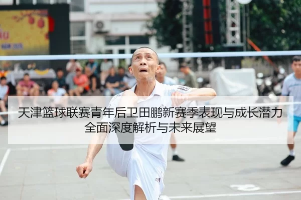 天津篮球联赛青年后卫田鹏新赛季表现与成长潜力全面深度解析与未来展望