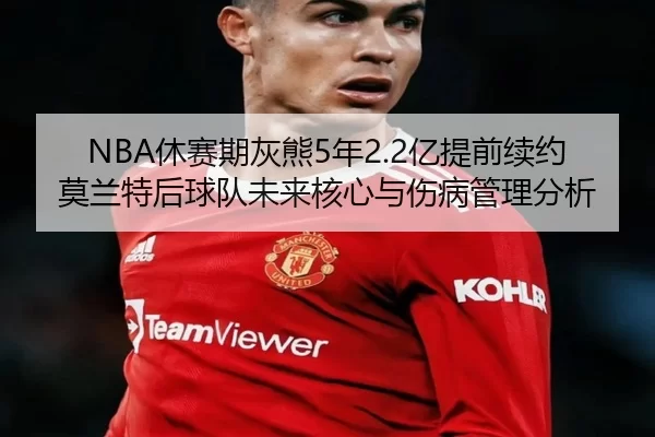 NBA休赛期灰熊5年2.2亿提前续约莫兰特后球队未来核心与伤病管理分析